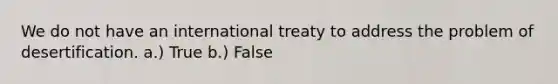 We do not have an international treaty to address the problem of desertification. a.) True b.) False