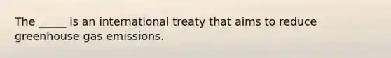 The _____ is an international treaty that aims to reduce greenhouse gas emissions.