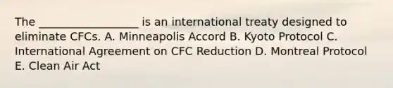 The __________________ is an international treaty designed to eliminate CFCs. A. Minneapolis Accord B. Kyoto Protocol C. International Agreement on CFC Reduction D. Montreal Protocol E. Clean Air Act