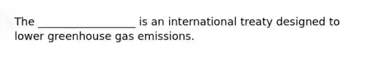 The __________________ is an international treaty designed to lower greenhouse gas emissions.