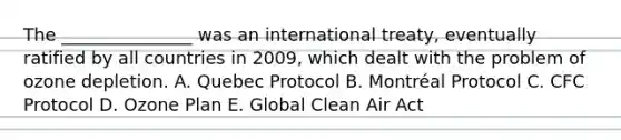 The _______________ was an international treaty, eventually ratified by all countries in 2009, which dealt with the problem of ozone depletion. A. Quebec Protocol B. Montréal Protocol C. CFC Protocol D. Ozone Plan E. Global Clean Air Act