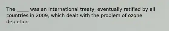 The _____ was an international treaty, eventually ratified by all countries in 2009, which dealt with the problem of ozone depletion