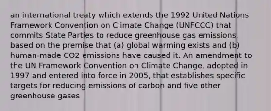 an international treaty which extends the 1992 United Nations Framework Convention on Climate Change (UNFCCC) that commits State Parties to reduce greenhouse gas emissions, based on the premise that (a) global warming exists and (b) human-made CO2 emissions have caused it. An amendment to the UN Framework Convention on Climate Change, adopted in 1997 and entered into force in 2005, that establishes speciﬁc targets for reducing emissions of carbon and ﬁve other greenhouse gases