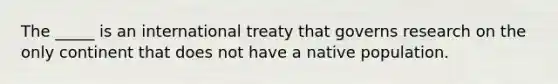 The _____ is an international treaty that governs research on the only continent that does not have a native population.