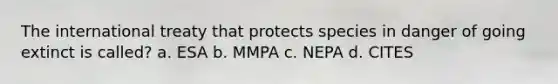 The international treaty that protects species in danger of going extinct is called? a. ESA b. MMPA c. NEPA d. CITES