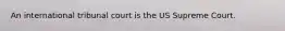 An international tribunal court is the US Supreme Court.