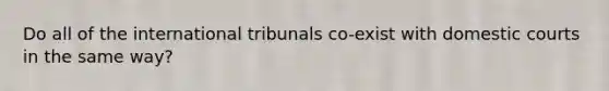 Do all of the international tribunals co-exist with domestic courts in the same way?