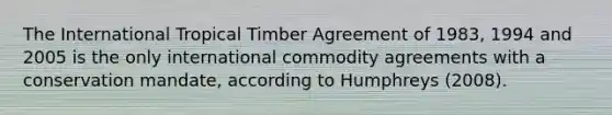 The International Tropical Timber Agreement of 1983, 1994 and 2005 is the only international commodity agreements with a conservation mandate, according to Humphreys (2008).