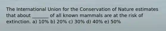 The International Union for the Conservation of Nature estimates that about _______ of all known mammals are at the risk of extinction. a) 10% b) 20% c) 30% d) 40% e) 50%