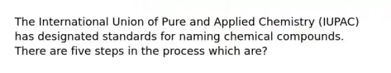 The International Union of Pure and Applied Chemistry (IUPAC) has designated standards for naming <a href='https://www.questionai.com/knowledge/k1Ta00pLIR-chemical-compounds' class='anchor-knowledge'>chemical compounds</a>. There are five <a href='https://www.questionai.com/knowledge/kDpD5U0VN8-steps-in-the-process' class='anchor-knowledge'>steps in the process</a> which are?