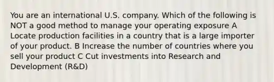 You are an international U.S. company. Which of the following is NOT a good method to manage your operating exposure A Locate production facilities in a country that is a large importer of your product. B Increase the number of countries where you sell your product C Cut investments into Research and Development (R&D)