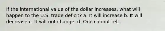 If the international value of the dollar increases, what will happen to the U.S. trade deficit? a. It will increase b. It will decrease c. It will not change. d. One cannot tell.