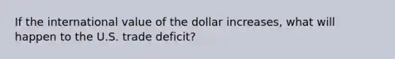 If the international value of the dollar increases, what will happen to the U.S. trade deficit?