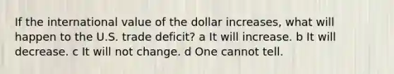 If the international value of the dollar increases, what will happen to the U.S. trade deficit? a It will increase. b It will decrease. c It will not change. d One cannot tell.