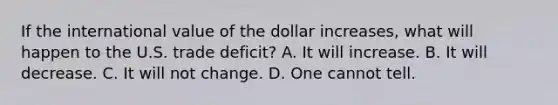 If the international value of the dollar increases, what will happen to the U.S. trade deficit? A. It will increase. B. It will decrease. C. It will not change. D. One cannot tell.