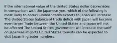 If the international value of the United States dollar depreciates in comparison with the Japanese yen, which of the following is most likely to occur? United States exports to Japan will increase The United States balance of trade deficit with Japan will become even larger Trade between the United States and Japan will not be affected The United States government will increase the tariff on Japanese imports United States tourists can be expected to visit Japan in greater numbers