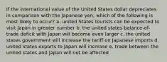 If the international value of the United States dollar depreciates in comparison with the Japanese yen, which of the following is most likely to occur? a. united States tourists can be expected to visit Japan in greater number b. the united states balance-of-trade deficit with Japan will become even larger c. the united states government will increase the tariff on Japanese imports d. united states exports to Japan will increase e. trade between the united states and Japan will not be affected