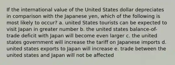 If the international value of the United States dollar depreciates in comparison with the Japanese yen, which of the following is most likely to occur? a. united States tourists can be expected to visit Japan in greater number b. the united states balance-of-trade deficit with Japan will become even larger c. the united states government will increase the tariff on Japanese imports d. united states exports to Japan will increase e. trade between the united states and Japan will not be affected