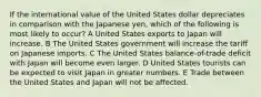 If the international value of the United States dollar depreciates in comparison with the Japanese yen, which of the following is most likely to occur? A United States exports to Japan will increase. B The United States government will increase the tariff on Japanese imports. C The United States balance-of-trade deficit with Japan will become even larger. D United States tourists can be expected to visit Japan in greater numbers. E Trade between the United States and Japan will not be affected.