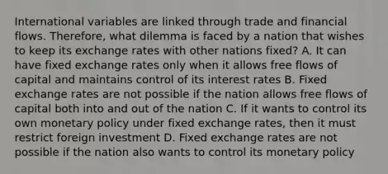 International variables are linked through trade and financial flows. Therefore, what dilemma is faced by a nation that wishes to keep its exchange rates with other nations fixed? A. It can have fixed exchange rates only when it allows free flows of capital and maintains control of its interest rates B. Fixed exchange rates are not possible if the nation allows free flows of capital both into and out of the nation C. If it wants to control its own monetary policy under fixed exchange rates, then it must restrict foreign investment D. Fixed exchange rates are not possible if the nation also wants to control its monetary policy