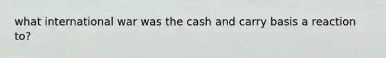 what international war was the cash and carry basis a reaction to?