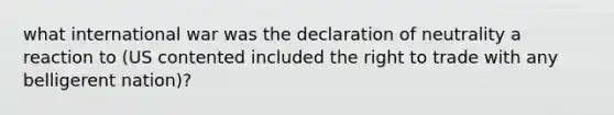 what international war was the declaration of neutrality a reaction to (US contented included the right to trade with any belligerent nation)?