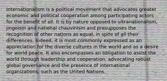 Internationalism is a political movement that advocates greater economic and political cooperation among participating actors for the benefit of all. It is by nature opposed to ultranationalism, jingoism and national chauvinism and presupposes the recognition of other nations as equal, in spite of all their differences. Indeed, it is most commonly expressed as an appreciation for the diverse cultures in the world and as a desire for world peace. It also encompasses an obligation to assist the world through leadership and cooperation, advocating robust global governance and the presence of international organizations, such as the United Nations.