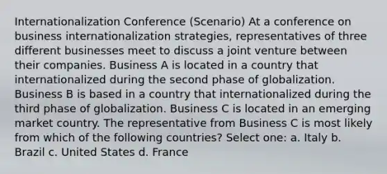 Internationalization Conference (Scenario) At a conference on business internationalization strategies, representatives of three different businesses meet to discuss a joint venture between their companies. Business A is located in a country that internationalized during the second phase of globalization. Business B is based in a country that internationalized during the third phase of globalization. Business C is located in an emerging market country. The representative from Business C is most likely from which of the following countries? Select one: a. Italy b. Brazil c. United States d. France