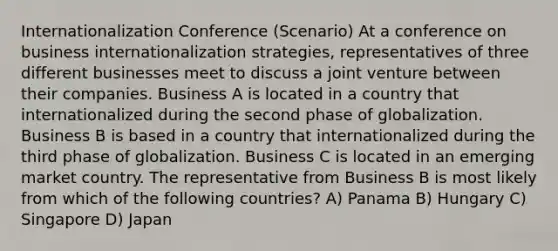 Internationalization Conference (Scenario) At a conference on business internationalization strategies, representatives of three different businesses meet to discuss a joint venture between their companies. Business A is located in a country that internationalized during the second phase of globalization. Business B is based in a country that internationalized during the third phase of globalization. Business C is located in an emerging market country. The representative from Business B is most likely from which of the following countries? A) Panama B) Hungary C) Singapore D) Japan