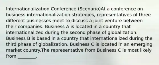 Internationalization Conference (Scenario)At a conference on business internationalization strategies, representatives of three different businesses meet to discuss a joint venture between their companies. Business A is located in a country that internationalized during the second phase of globalization. Business B is based in a country that internationalized during the third phase of globalization. Business C is located in an emerging market country.The representative from Business C is most likely from ________.