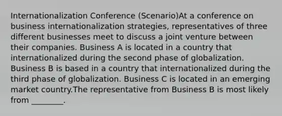 Internationalization Conference (Scenario)At a conference on business internationalization strategies, representatives of three different businesses meet to discuss a joint venture between their companies. Business A is located in a country that internationalized during the second phase of globalization. Business B is based in a country that internationalized during the third phase of globalization. Business C is located in an emerging market country.The representative from Business B is most likely from ________.