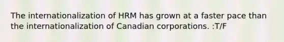 The internationalization of HRM has grown at a faster pace than the internationalization of Canadian corporations. :T/F