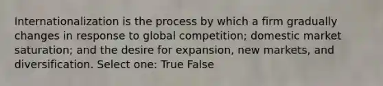 Internationalization is the process by which a firm gradually changes in response to global competition; domestic market saturation; and the desire for expansion, new markets, and diversification. Select one: True False