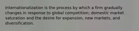 Internationalization is the process by which a firm gradually changes in response to global competition; domestic market saturation and the desire for expansion, new markets, and diversification.