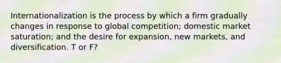 Internationalization is the process by which a firm gradually changes in response to global competition; domestic market saturation; and the desire for expansion, new markets, and diversification. T or F?