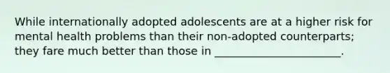 While internationally adopted adolescents are at a higher risk for mental health problems than their non-adopted counterparts; they fare much better than those in _______________________.