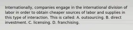 Internationally, companies engage in the international division of labor in order to obtain cheaper sources of labor and supplies in this type of interaction. This is called: A. outsourcing. B. direct investment. C. licensing. D. franchising.