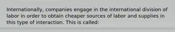 Internationally, companies engage in the international division of labor in order to obtain cheaper sources of labor and supplies in this type of interaction. This is called: