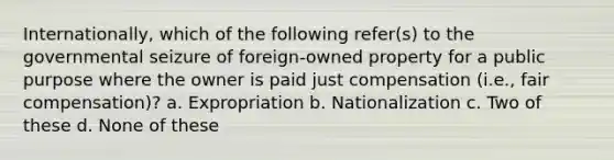 Internationally, which of the following refer(s) to the governmental seizure of foreign-owned property for a public purpose where the owner is paid just compensation (i.e., fair compensation)? a. Expropriation b. Nationalization c. Two of these d. None of these