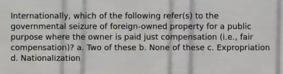 Internationally, which of the following refer(s) to the governmental seizure of foreign-owned property for a public purpose where the owner is paid just compensation (i.e., fair compensation)? a. Two of these b. None of these c. Expropriation d. Nationalization