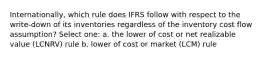 Internationally, which rule does IFRS follow with respect to the write-down of its inventories regardless of the inventory cost flow assumption? Select one: a. the lower of cost or net realizable value (LCNRV) rule b. lower of cost or market (LCM) rule