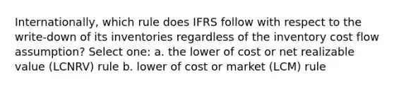 Internationally, which rule does IFRS follow with respect to the write-down of its inventories regardless of the inventory cost flow assumption? Select one: a. the lower of cost or net realizable value (LCNRV) rule b. lower of cost or market (LCM) rule