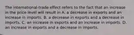 The​ international-trade effect refers to the fact that an increase in the price level will result in A. a decrease in exports and an increase in imports. B. a decrease in exports and a decrease in imports. C. an increase in exports and an increase in imports. D. an increase in exports and a decrease in imports.