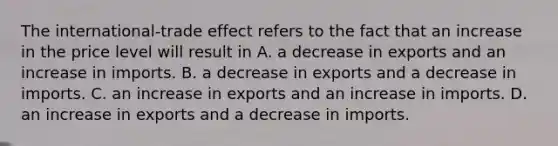 The​ international-trade effect refers to the fact that an increase in the price level will result in A. a decrease in exports and an increase in imports. B. a decrease in exports and a decrease in imports. C. an increase in exports and an increase in imports. D. an increase in exports and a decrease in imports.