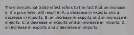 The​ international-trade effect refers to the fact that an increase in the price level will result in A. a decrease in exports and a decrease in imports. B. an increase in exports and an increase in imports. C. a decrease in exports and an increase in imports. D. an increase in exports and a decrease in imports.