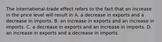 The​ international-trade effect refers to the fact that an increase in the price level will result in A. a decrease in exports and a decrease in imports. B. an increase in exports and an increase in imports. C. a decrease in exports and an increase in imports. D. an increase in exports and a decrease in imports.