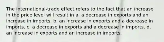 The international-trade effect refers to the fact that an increase in the price level will result in a. a decrease in exports and an increase in imports. b. an increase in exports and a decrease in imports. c. a decrease in exports and a decrease in imports. d. an increase in exports and an increase in imports.