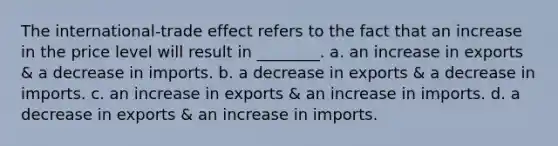 The international-trade effect refers to the fact that an increase in the price level will result in ________. a. an increase in exports & a decrease in imports. b. a decrease in exports & a decrease in imports. c. an increase in exports & an increase in imports. d. a decrease in exports & an increase in imports.