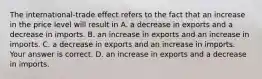 The​ international-trade effect refers to the fact that an increase in the price level will result in A. a decrease in exports and a decrease in imports. B. an increase in exports and an increase in imports. C. a decrease in exports and an increase in imports. Your answer is correct. D. an increase in exports and a decrease in imports.