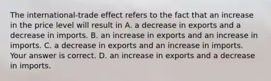 The​ international-trade effect refers to the fact that an increase in the price level will result in A. a decrease in exports and a decrease in imports. B. an increase in exports and an increase in imports. C. a decrease in exports and an increase in imports. Your answer is correct. D. an increase in exports and a decrease in imports.